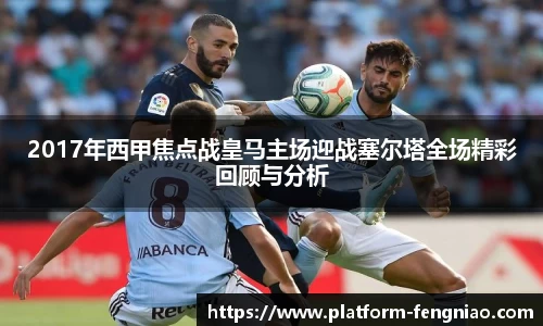 2017年西甲焦点战皇马主场迎战塞尔塔全场精彩回顾与分析